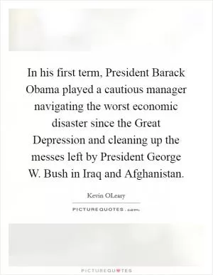 In his first term, President Barack Obama played a cautious manager navigating the worst economic disaster since the Great Depression and cleaning up the messes left by President George W. Bush in Iraq and Afghanistan Picture Quote #1