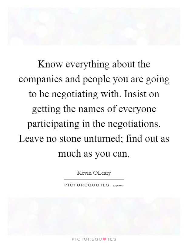 Know everything about the companies and people you are going to be negotiating with. Insist on getting the names of everyone participating in the negotiations. Leave no stone unturned; find out as much as you can Picture Quote #1