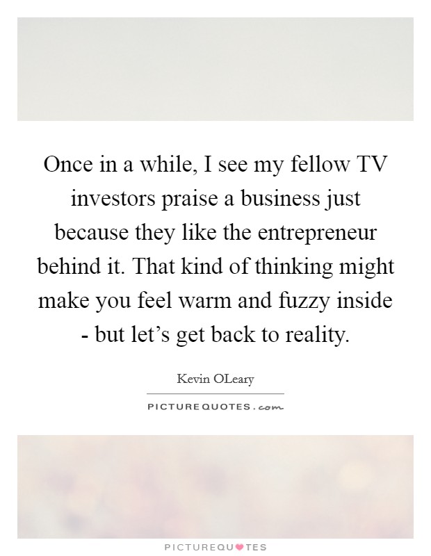 Once in a while, I see my fellow TV investors praise a business just because they like the entrepreneur behind it. That kind of thinking might make you feel warm and fuzzy inside - but let's get back to reality Picture Quote #1