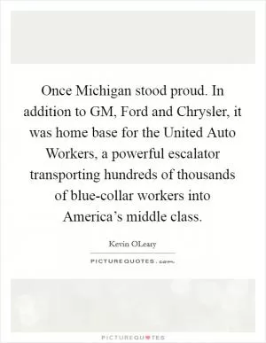 Once Michigan stood proud. In addition to GM, Ford and Chrysler, it was home base for the United Auto Workers, a powerful escalator transporting hundreds of thousands of blue-collar workers into America’s middle class Picture Quote #1