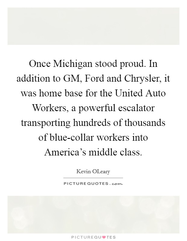 Once Michigan stood proud. In addition to GM, Ford and Chrysler, it was home base for the United Auto Workers, a powerful escalator transporting hundreds of thousands of blue-collar workers into America's middle class Picture Quote #1