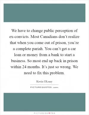 We have to change public perception of ex-convicts. Most Canadians don’t realize that when you come out of prison, you’re a complete pariah. You can’t get a car loan or money from a bank to start a business. So most end up back in prison within 24 months. It’s just so wrong. We need to fix this problem Picture Quote #1