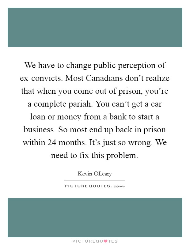 We have to change public perception of ex-convicts. Most Canadians don't realize that when you come out of prison, you're a complete pariah. You can't get a car loan or money from a bank to start a business. So most end up back in prison within 24 months. It's just so wrong. We need to fix this problem Picture Quote #1