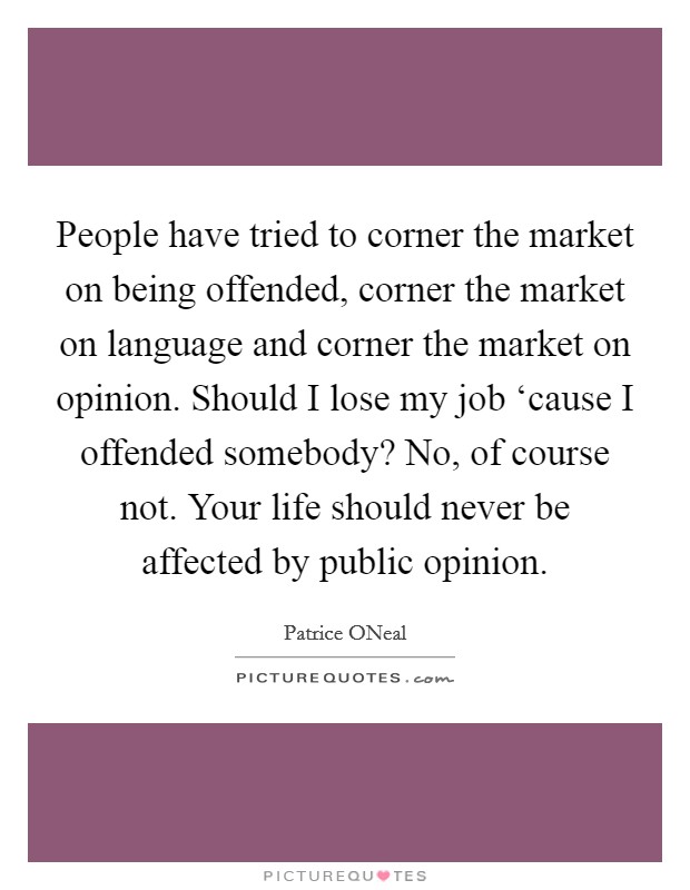 People have tried to corner the market on being offended, corner the market on language and corner the market on opinion. Should I lose my job ‘cause I offended somebody? No, of course not. Your life should never be affected by public opinion Picture Quote #1