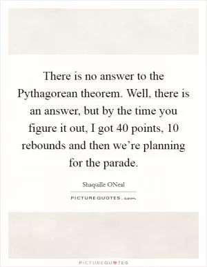 There is no answer to the Pythagorean theorem. Well, there is an answer, but by the time you figure it out, I got 40 points, 10 rebounds and then we’re planning for the parade Picture Quote #1