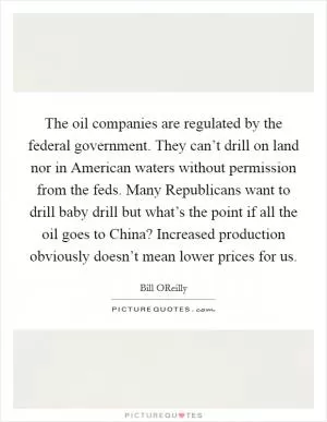 The oil companies are regulated by the federal government. They can’t drill on land nor in American waters without permission from the feds. Many Republicans want to drill baby drill but what’s the point if all the oil goes to China? Increased production obviously doesn’t mean lower prices for us Picture Quote #1