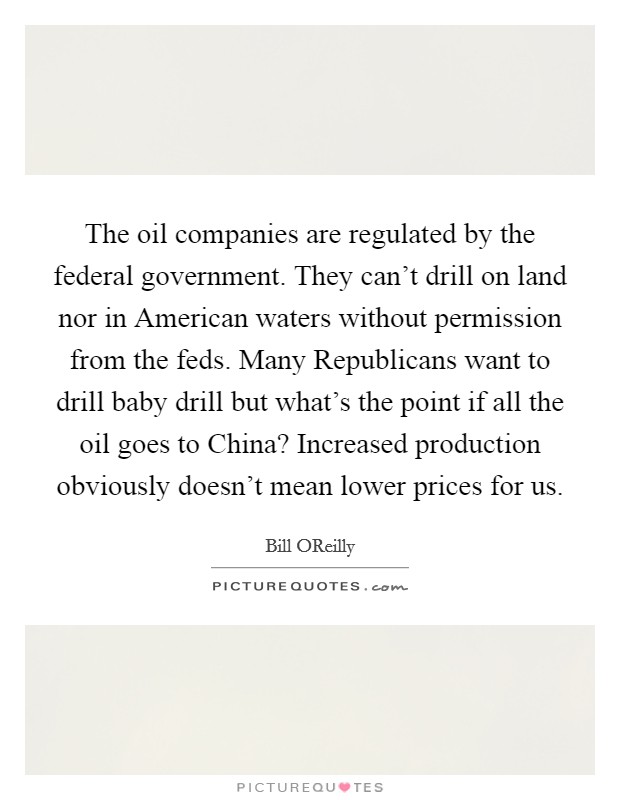 The oil companies are regulated by the federal government. They can't drill on land nor in American waters without permission from the feds. Many Republicans want to drill baby drill but what's the point if all the oil goes to China? Increased production obviously doesn't mean lower prices for us Picture Quote #1