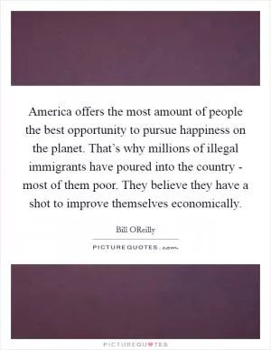 America offers the most amount of people the best opportunity to pursue happiness on the planet. That’s why millions of illegal immigrants have poured into the country - most of them poor. They believe they have a shot to improve themselves economically Picture Quote #1