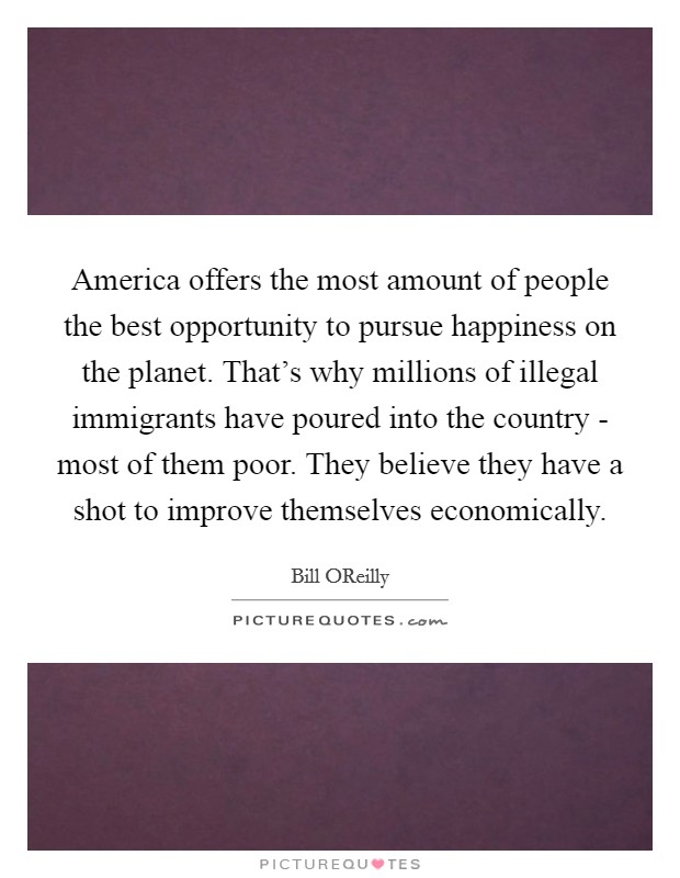 America offers the most amount of people the best opportunity to pursue happiness on the planet. That's why millions of illegal immigrants have poured into the country - most of them poor. They believe they have a shot to improve themselves economically Picture Quote #1