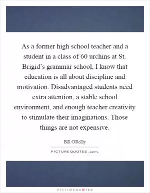As a former high school teacher and a student in a class of 60 urchins at St. Brigid’s grammar school, I know that education is all about discipline and motivation. Disadvantaged students need extra attention, a stable school environment, and enough teacher creativity to stimulate their imaginations. Those things are not expensive Picture Quote #1
