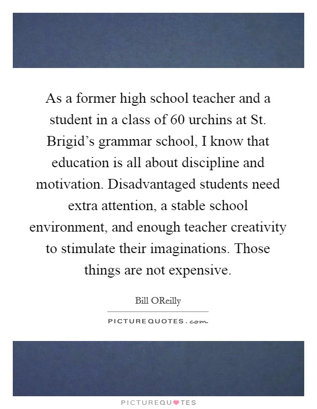 As a former high school teacher and a student in a class of 60 urchins at St. Brigid's grammar school, I know that education is all about discipline and motivation. Disadvantaged students need extra attention, a stable school environment, and enough teacher creativity to stimulate their imaginations. Those things are not expensive Picture Quote #1