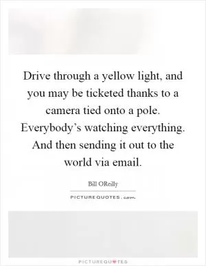 Drive through a yellow light, and you may be ticketed thanks to a camera tied onto a pole. Everybody’s watching everything. And then sending it out to the world via email Picture Quote #1