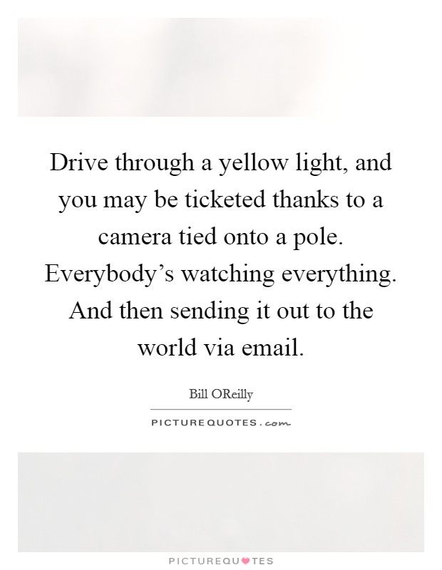 Drive through a yellow light, and you may be ticketed thanks to a camera tied onto a pole. Everybody's watching everything. And then sending it out to the world via email Picture Quote #1