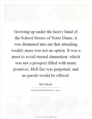 Growing up under the heavy hand of the School Sisters of Notre Dame, it was drummed into me that attending weekly mass was not an option. It was a must to avoid eternal damnation, which was not a prospect filled with many positives. Hell fire was perpetual, and no parole would be offered Picture Quote #1
