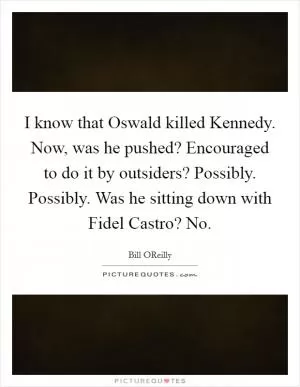 I know that Oswald killed Kennedy. Now, was he pushed? Encouraged to do it by outsiders? Possibly. Possibly. Was he sitting down with Fidel Castro? No Picture Quote #1