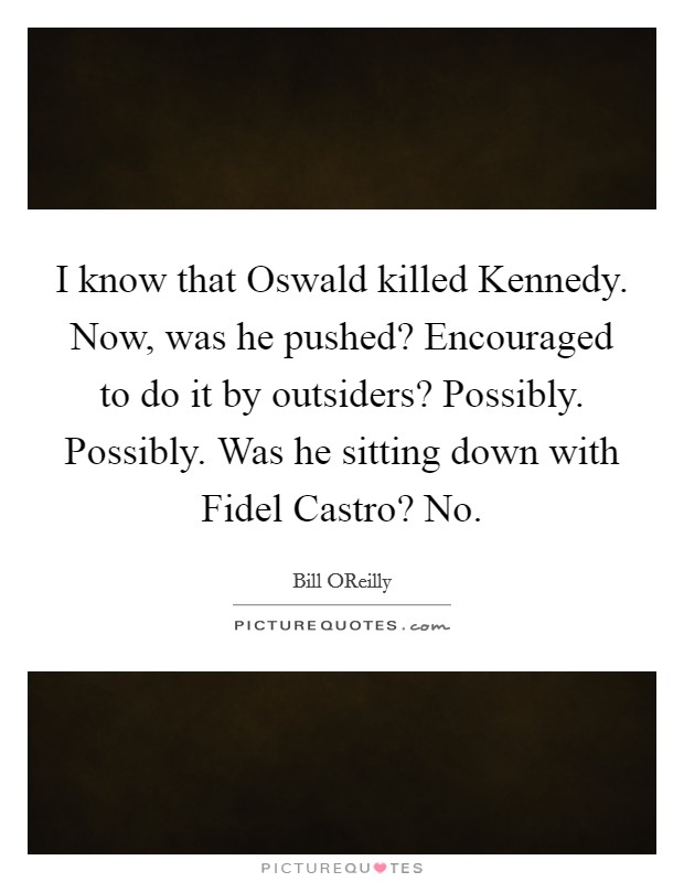 I know that Oswald killed Kennedy. Now, was he pushed? Encouraged to do it by outsiders? Possibly. Possibly. Was he sitting down with Fidel Castro? No Picture Quote #1