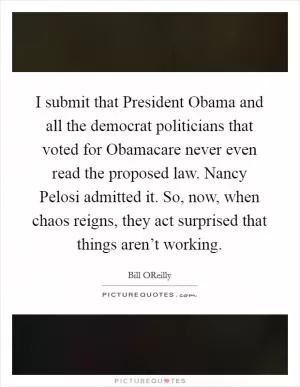 I submit that President Obama and all the democrat politicians that voted for Obamacare never even read the proposed law. Nancy Pelosi admitted it. So, now, when chaos reigns, they act surprised that things aren’t working Picture Quote #1
