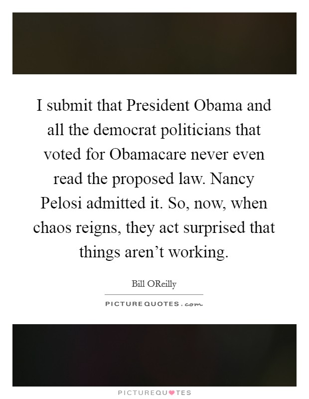 I submit that President Obama and all the democrat politicians that voted for Obamacare never even read the proposed law. Nancy Pelosi admitted it. So, now, when chaos reigns, they act surprised that things aren't working Picture Quote #1