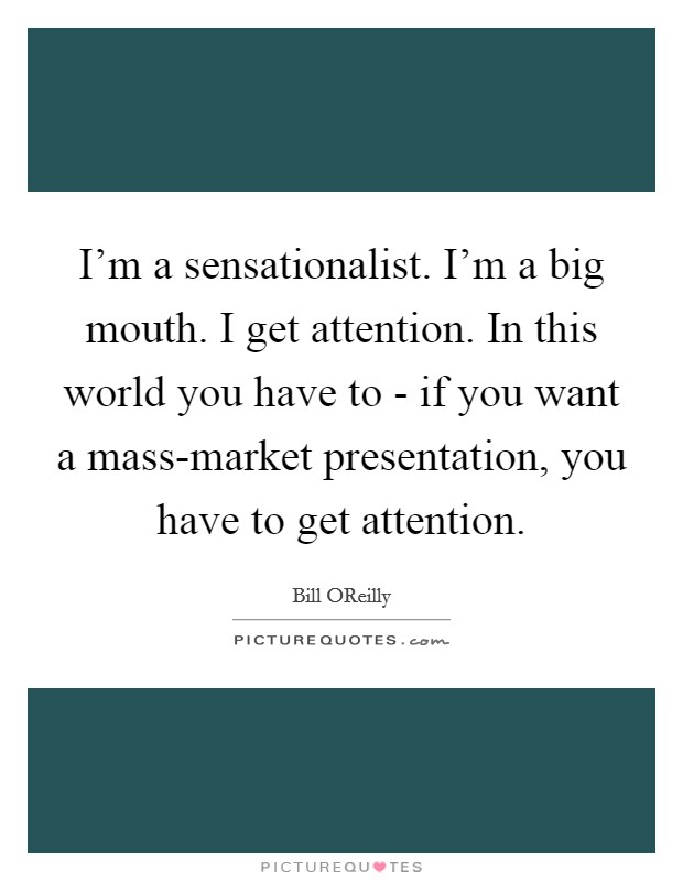 I'm a sensationalist. I'm a big mouth. I get attention. In this world you have to - if you want a mass-market presentation, you have to get attention Picture Quote #1