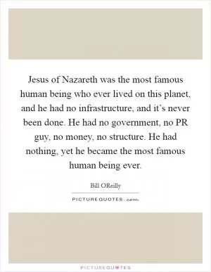 Jesus of Nazareth was the most famous human being who ever lived on this planet, and he had no infrastructure, and it’s never been done. He had no government, no PR guy, no money, no structure. He had nothing, yet he became the most famous human being ever Picture Quote #1