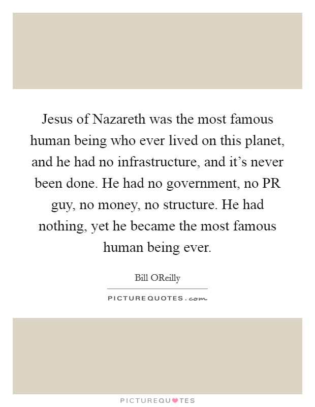 Jesus of Nazareth was the most famous human being who ever lived on this planet, and he had no infrastructure, and it's never been done. He had no government, no PR guy, no money, no structure. He had nothing, yet he became the most famous human being ever Picture Quote #1