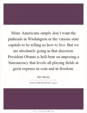 Many Americans simply don’t want the pinheads in Washington or the various state capitals to be telling us how to live. But we are absolutely going in that direction. President Obama is hell-bent on imposing a bureaucracy that levels all playing fields at great expense in coin and in freedom Picture Quote #1