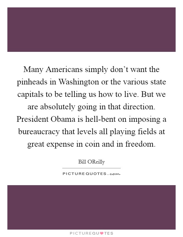 Many Americans simply don't want the pinheads in Washington or the various state capitals to be telling us how to live. But we are absolutely going in that direction. President Obama is hell-bent on imposing a bureaucracy that levels all playing fields at great expense in coin and in freedom Picture Quote #1