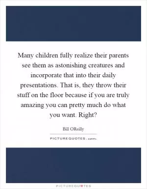 Many children fully realize their parents see them as astonishing creatures and incorporate that into their daily presentations. That is, they throw their stuff on the floor because if you are truly amazing you can pretty much do what you want. Right? Picture Quote #1