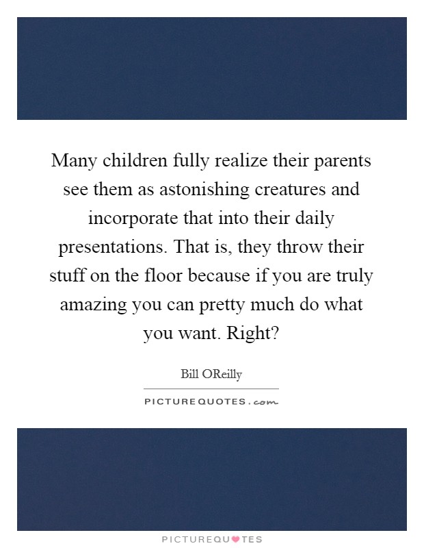 Many children fully realize their parents see them as astonishing creatures and incorporate that into their daily presentations. That is, they throw their stuff on the floor because if you are truly amazing you can pretty much do what you want. Right? Picture Quote #1