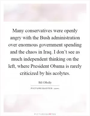 Many conservatives were openly angry with the Bush administration over enormous government spending and the chaos in Iraq. I don’t see as much independent thinking on the left, where President Obama is rarely criticized by his acolytes Picture Quote #1
