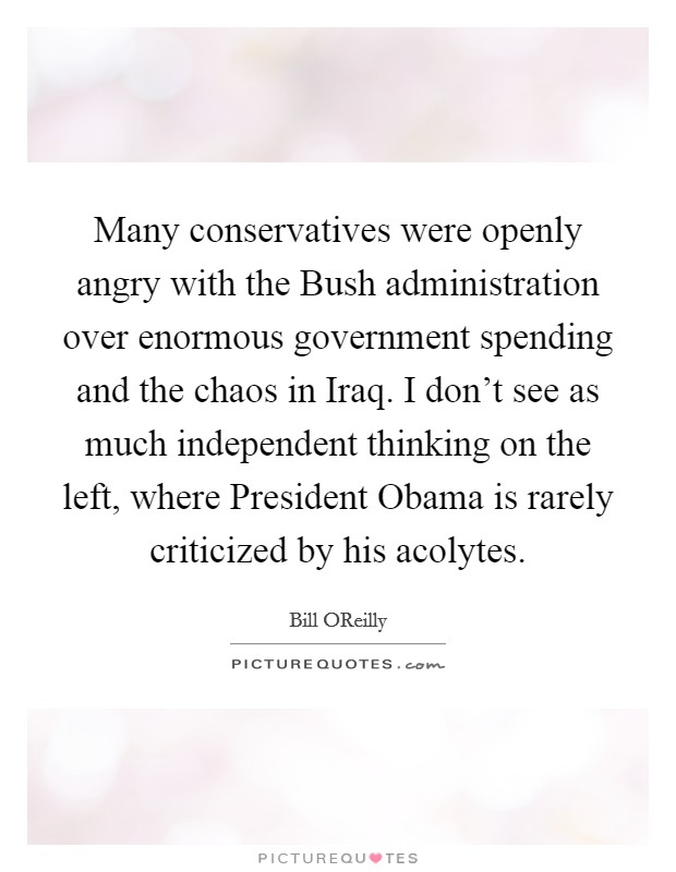 Many conservatives were openly angry with the Bush administration over enormous government spending and the chaos in Iraq. I don't see as much independent thinking on the left, where President Obama is rarely criticized by his acolytes Picture Quote #1