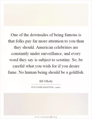 One of the downsides of being famous is that folks pay far more attention to you than they should. American celebrities are constantly under surveillance, and every word they say is subject to scrutiny. So, be careful what you wish for if you desire fame. No human being should be a goldfish Picture Quote #1