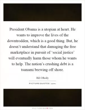 President Obama is a utopian at heart. He wants to improve the lives of the downtrodden, which is a good thing. But, he doesn’t understand that damaging the free marketplace in pursuit of ‘social justice’ will eventually harm those whom he wants to help. The nation’s crushing debt is a tsunami brewing off shore Picture Quote #1