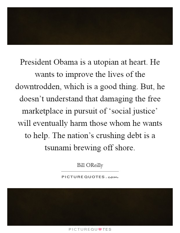 President Obama is a utopian at heart. He wants to improve the lives of the downtrodden, which is a good thing. But, he doesn't understand that damaging the free marketplace in pursuit of ‘social justice' will eventually harm those whom he wants to help. The nation's crushing debt is a tsunami brewing off shore Picture Quote #1
