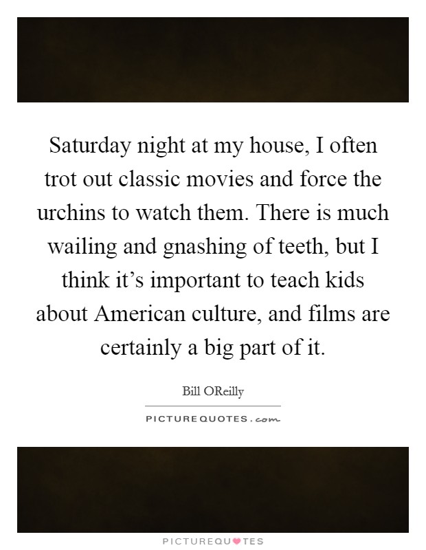 Saturday night at my house, I often trot out classic movies and force the urchins to watch them. There is much wailing and gnashing of teeth, but I think it's important to teach kids about American culture, and films are certainly a big part of it Picture Quote #1