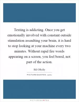 Texting is addicting. Once you get emotionally involved with constant outside stimulation assaulting your brain, it is hard to stop looking at your machine every two minutes. Without rapid fire words appearing on a screen, you feel bored, not part of the action Picture Quote #1
