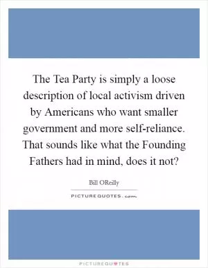 The Tea Party is simply a loose description of local activism driven by Americans who want smaller government and more self-reliance. That sounds like what the Founding Fathers had in mind, does it not? Picture Quote #1