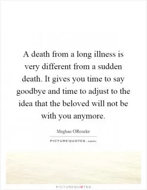A death from a long illness is very different from a sudden death. It gives you time to say goodbye and time to adjust to the idea that the beloved will not be with you anymore Picture Quote #1
