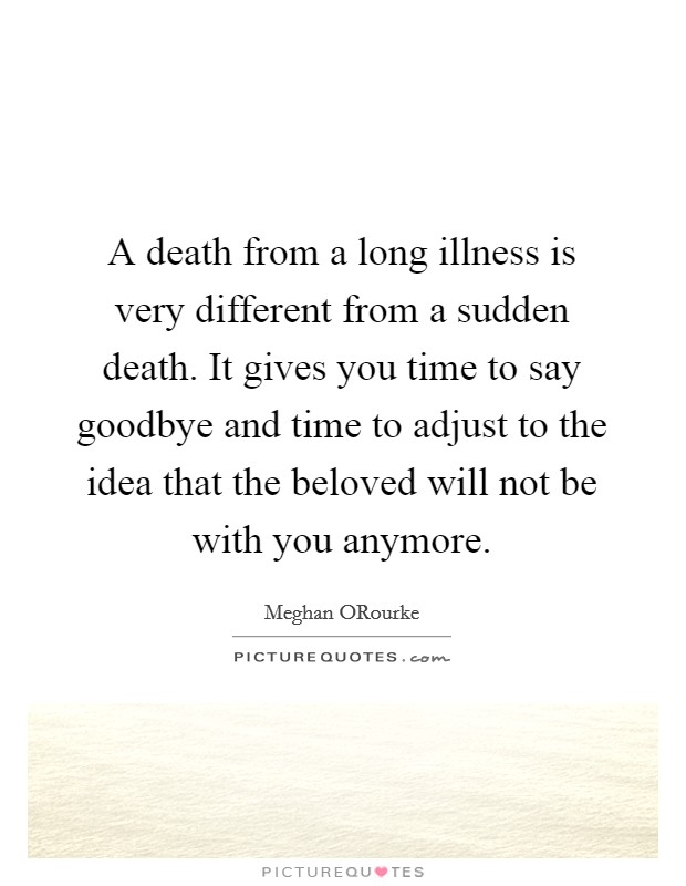 A death from a long illness is very different from a sudden death. It gives you time to say goodbye and time to adjust to the idea that the beloved will not be with you anymore Picture Quote #1