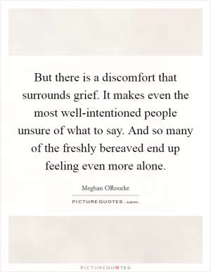 But there is a discomfort that surrounds grief. It makes even the most well-intentioned people unsure of what to say. And so many of the freshly bereaved end up feeling even more alone Picture Quote #1