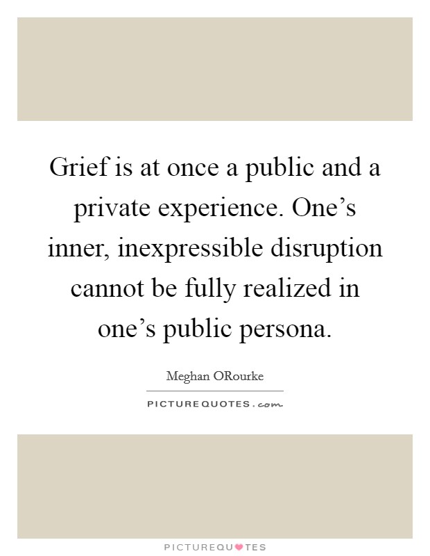 Grief is at once a public and a private experience. One's inner, inexpressible disruption cannot be fully realized in one's public persona Picture Quote #1