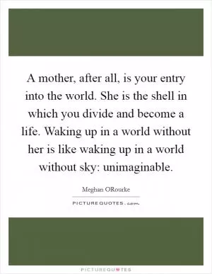 A mother, after all, is your entry into the world. She is the shell in which you divide and become a life. Waking up in a world without her is like waking up in a world without sky: unimaginable Picture Quote #1