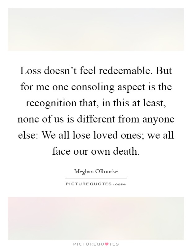 Loss doesn't feel redeemable. But for me one consoling aspect is the recognition that, in this at least, none of us is different from anyone else: We all lose loved ones; we all face our own death Picture Quote #1