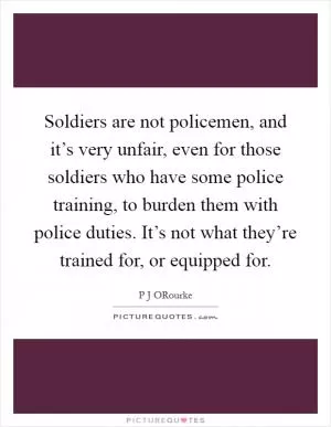 Soldiers are not policemen, and it’s very unfair, even for those soldiers who have some police training, to burden them with police duties. It’s not what they’re trained for, or equipped for Picture Quote #1