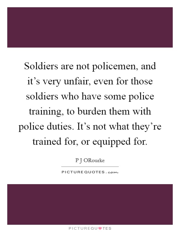 Soldiers are not policemen, and it's very unfair, even for those soldiers who have some police training, to burden them with police duties. It's not what they're trained for, or equipped for Picture Quote #1