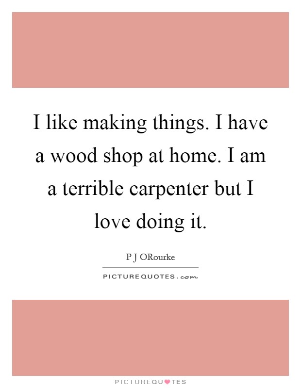 I like making things. I have a wood shop at home. I am a terrible carpenter but I love doing it Picture Quote #1
