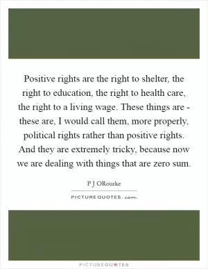 Positive rights are the right to shelter, the right to education, the right to health care, the right to a living wage. These things are - these are, I would call them, more properly, political rights rather than positive rights. And they are extremely tricky, because now we are dealing with things that are zero sum Picture Quote #1