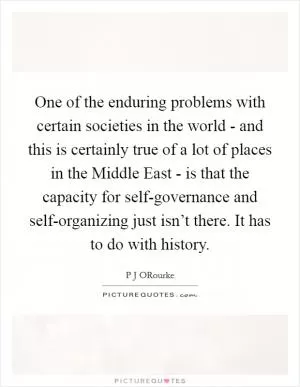One of the enduring problems with certain societies in the world - and this is certainly true of a lot of places in the Middle East - is that the capacity for self-governance and self-organizing just isn’t there. It has to do with history Picture Quote #1