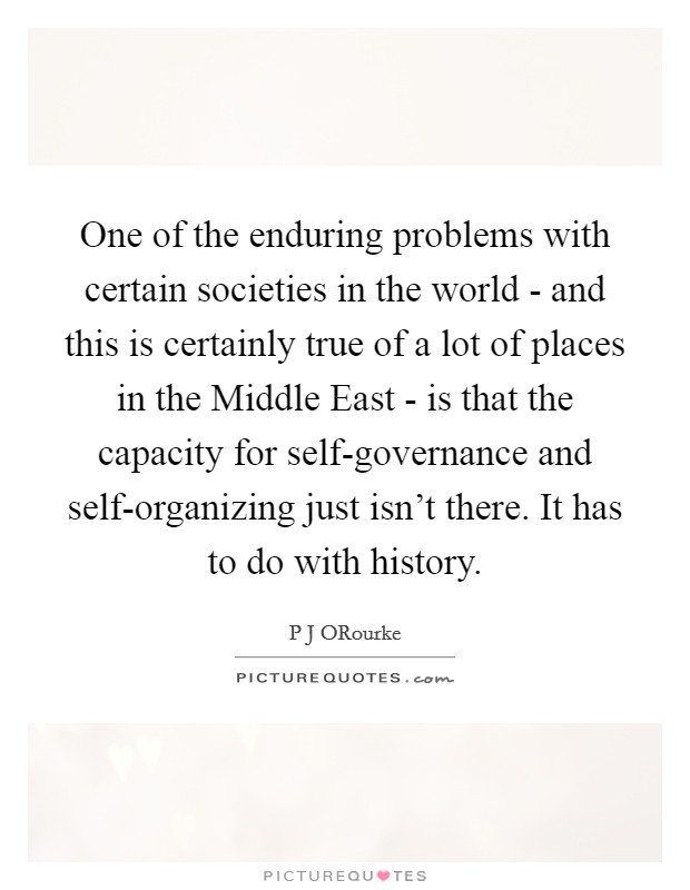 One of the enduring problems with certain societies in the world - and this is certainly true of a lot of places in the Middle East - is that the capacity for self-governance and self-organizing just isn't there. It has to do with history Picture Quote #1