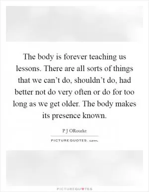 The body is forever teaching us lessons. There are all sorts of things that we can’t do, shouldn’t do, had better not do very often or do for too long as we get older. The body makes its presence known Picture Quote #1